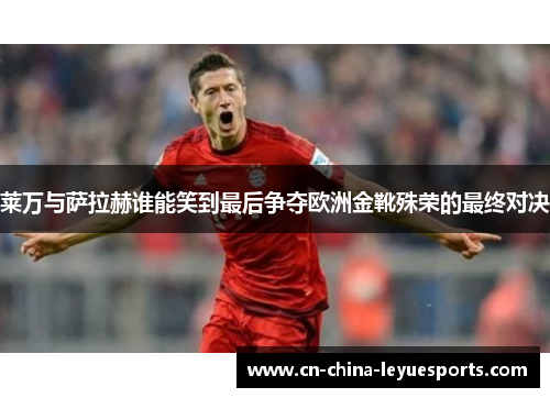 莱万与萨拉赫谁能笑到最后争夺欧洲金靴殊荣的最终对决 莱万与萨拉赫谁能笑到最后争夺欧洲金靴殊荣的最终对决