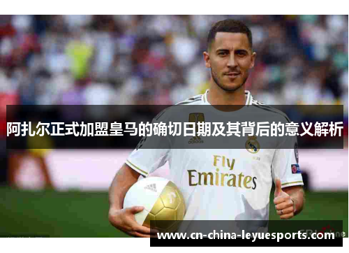 阿扎尔正式加盟皇马的确切日期及其背后的意义解析 阿扎尔正式加盟皇马的确切日期及其背后的意义解析