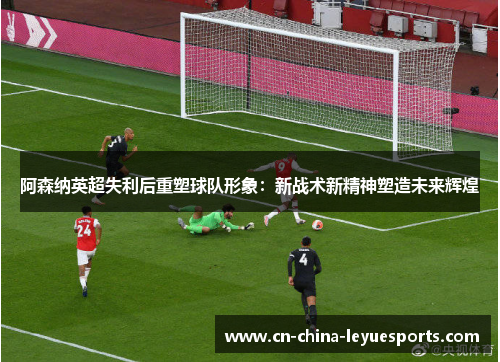 阿森纳英超失利后重塑球队形象：新战术新精神塑造未来辉煌