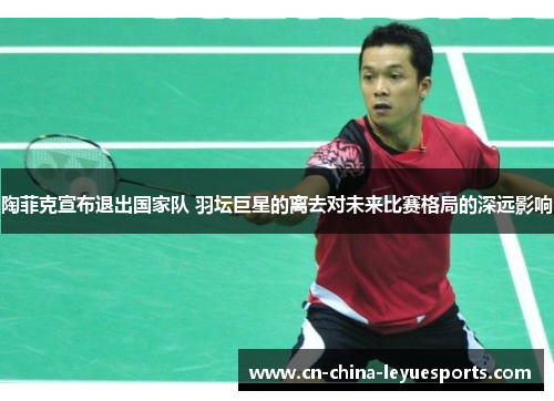 陶菲克宣布退出国家队 羽坛巨星的离去对未来比赛格局的深远影响