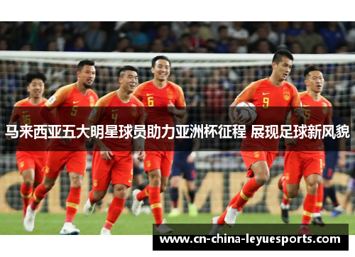 马来西亚五大明星球员助力亚洲杯征程 展现足球新风貌