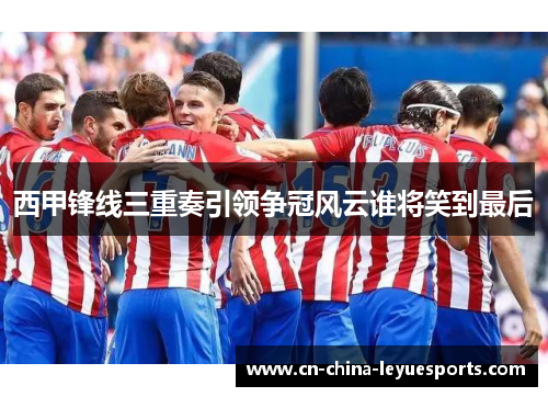 西甲锋线三重奏引领争冠风云谁将笑到最后