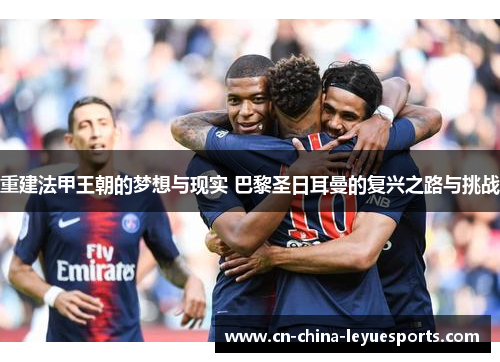重建法甲王朝的梦想与现实 巴黎圣日耳曼的复兴之路与挑战
