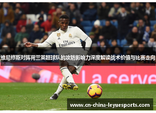 维尼修斯对阵荷兰英超球队的攻防影响力深度解读战术价值与比赛走向 维尼修斯对阵荷兰英超球队的攻防影响力深度解读战术价值与比赛走向