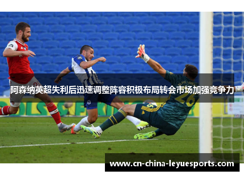 阿森纳英超失利后迅速调整阵容积极布局转会市场加强竞争力
