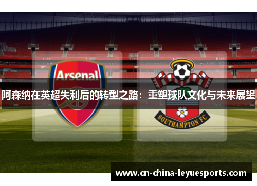 阿森纳在英超失利后的转型之路:重塑球队文化与未来展望 阿森纳在英超失利后的转型之路:重塑球队文化与未来展望
