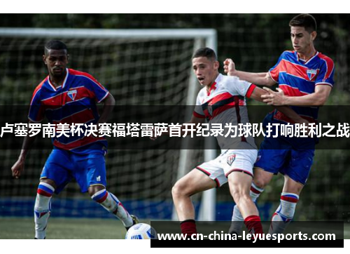 卢塞罗南美杯决赛福塔雷萨首开纪录为球队打响胜利之战 卢塞罗南美杯决赛福塔雷萨首开纪录为球队打响胜利之战