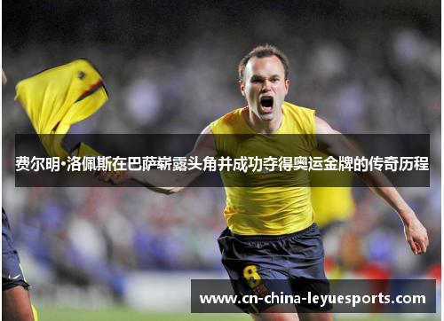 费尔明·洛佩斯在巴萨崭露头角并成功夺得奥运金牌的传奇历程