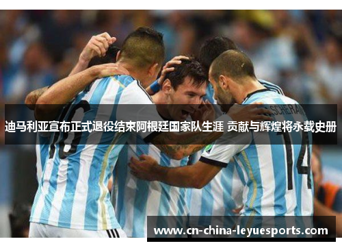 迪马利亚宣布正式退役结束阿根廷国家队生涯 贡献与辉煌将永载史册