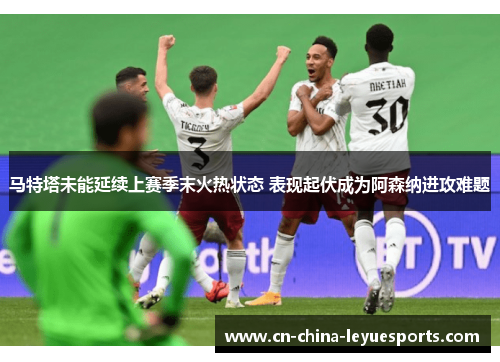 马特塔未能延续上赛季末火热状态 表现起伏成为阿森纳进攻难题