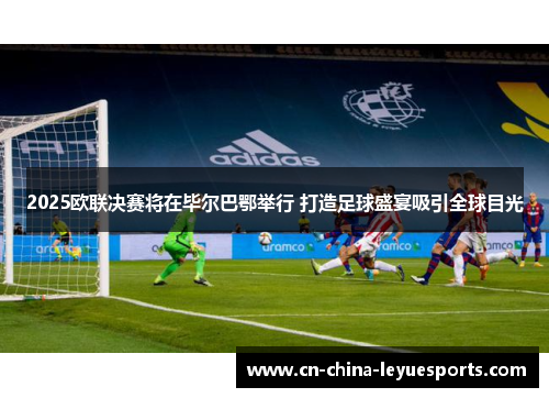 2025欧联决赛将在毕尔巴鄂举行 打造足球盛宴吸引全球目光